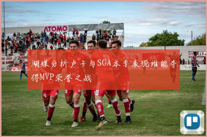 湖媒分析卢卡与SGA本季表现谁能夺得MVP荣誉之战