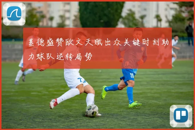 基德盛赞欧文天赋出众关键时刻助力球队逆转局势