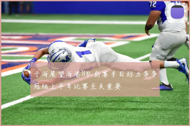 于海展望海港B队新赛季目标力争争冠组上半年比赛至关重要