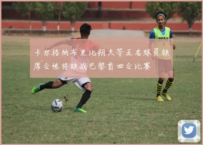 卡尔格纳布里比朔夫等五名球员缺席合练将缺战巴黎首回合比赛
