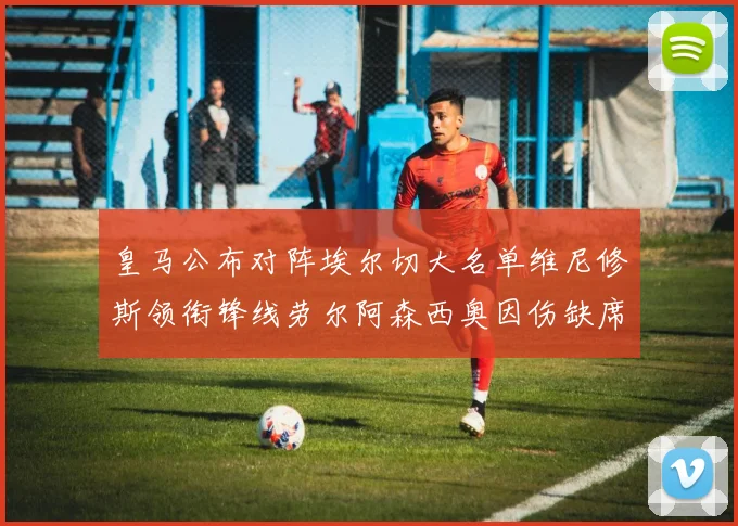 皇马公布对阵埃尔切大名单维尼修斯领衔锋线劳尔阿森西奥因伤缺席