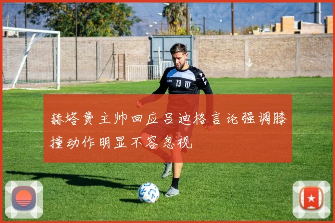 赫塔费主帅回应吕迪格言论强调膝撞动作明显不容忽视