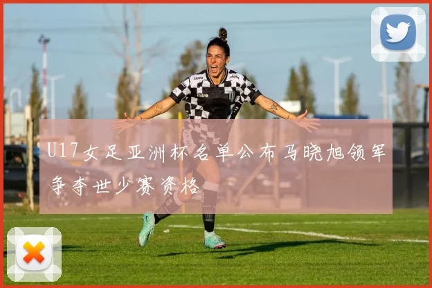U17女足亚洲杯名单公布马晓旭领军争夺世少赛资格