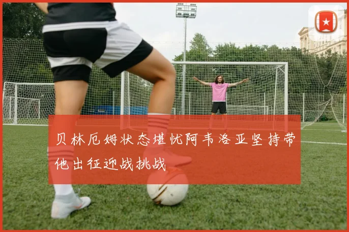 贝林厄姆状态堪忧阿韦洛亚坚持带他出征迎战挑战