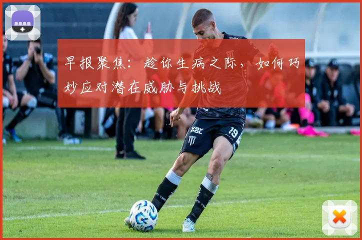 早报聚焦：趁你生病之际，如何巧妙应对潜在威胁与挑战