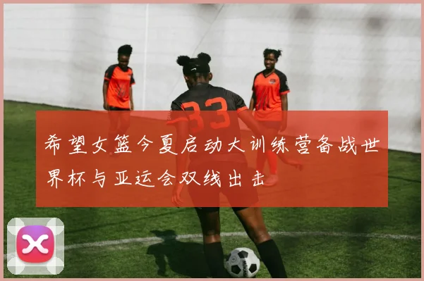 希望女篮今夏启动大训练营备战世界杯与亚运会双线出击