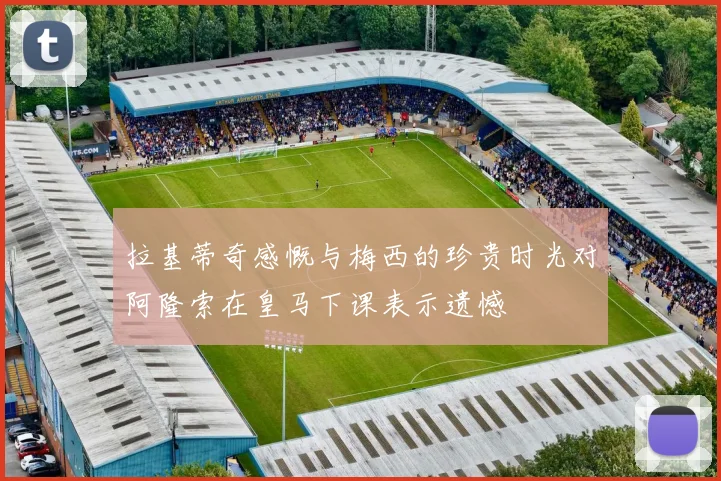 拉基蒂奇感慨与梅西的珍贵时光对阿隆索在皇马下课表示遗憾