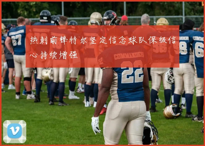热刺前锋特尔坚定信念球队保级信心持续增强