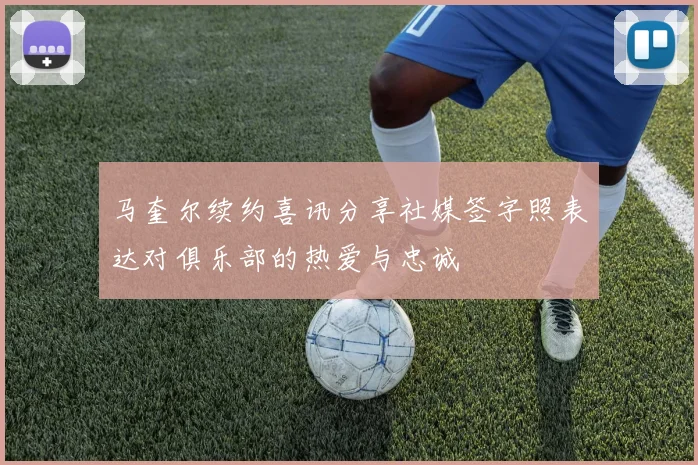马奎尔续约喜讯分享社媒签字照表达对俱乐部的热爱与忠诚