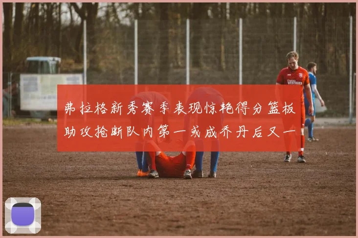 弗拉格新秀赛季表现惊艳得分篮板助攻抢断队内第一或成乔丹后又一传奇