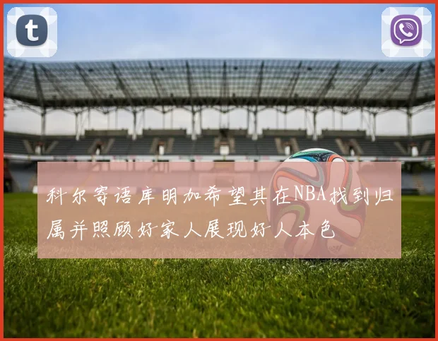 科尔寄语库明加希望其在NBA找到归属并照顾好家人展现好人本色