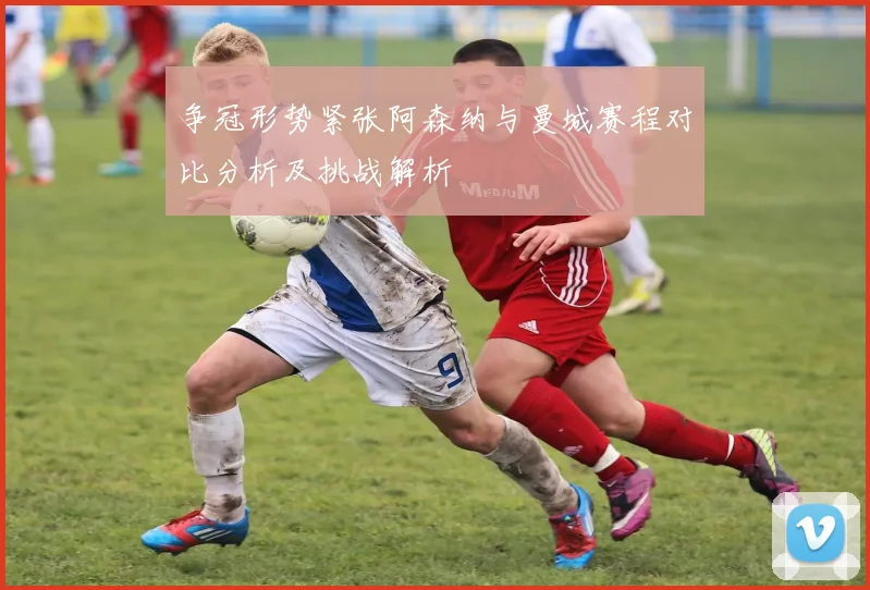 争冠形势紧张阿森纳与曼城赛程对比分析及挑战解析