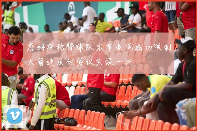 詹姆斯称赞球队末节表现成功限制火箭速度优势仅失误一次