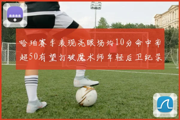 哈珀赛季表现亮眼场均10分命中率超50有望打破魔术师年轻后卫纪录