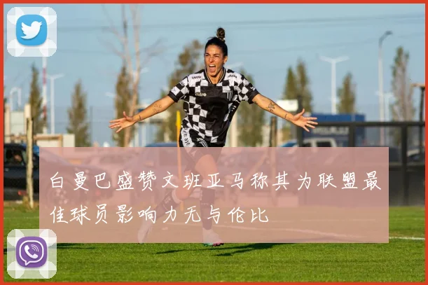 白曼巴盛赞文班亚马称其为联盟最佳球员影响力无与伦比