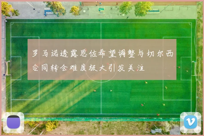 罗马诺透露恩佐希望调整与切尔西合同转会难度极大引发关注