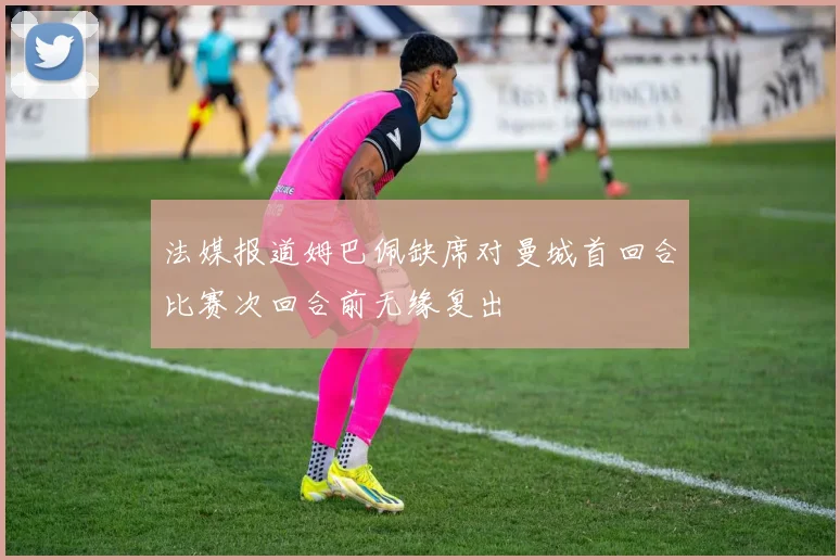 法媒报道姆巴佩缺席对曼城首回合比赛次回合前无缘复出