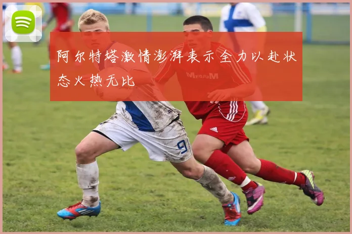 阿尔特塔激情澎湃表示全力以赴状态火热无比