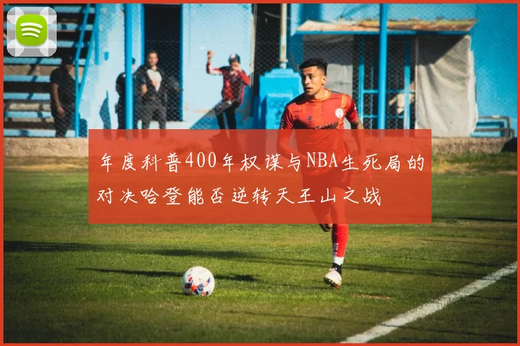 年度科普400年权谋与NBA生死局的对决哈登能否逆转天王山之战