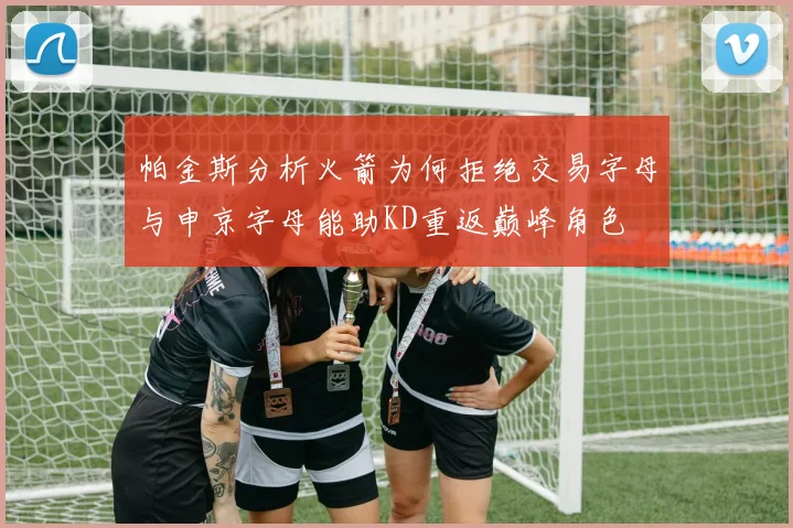 帕金斯分析火箭为何拒绝交易字母与申京字母能助KD重返巅峰角色