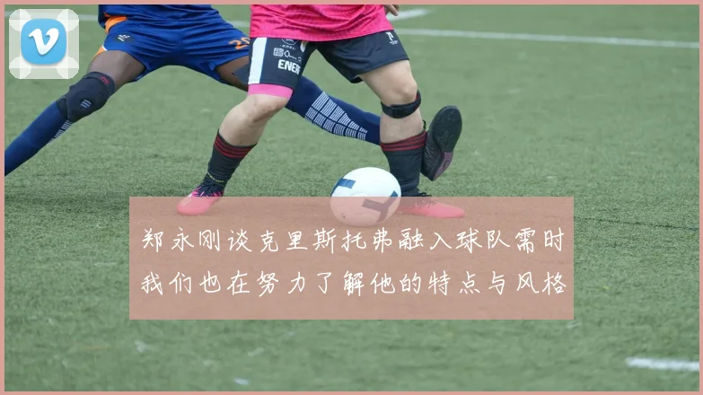 郑永刚谈克里斯托弗融入球队需时我们也在努力了解他的特点与风格