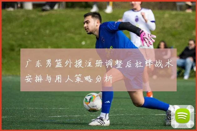 广东男篮外援注册调整后杜锋战术安排与用人策略分析