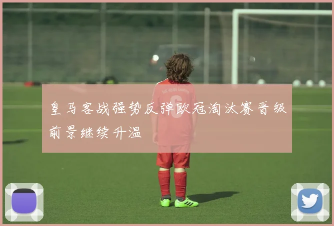 皇马客战强势反弹欧冠淘汰赛晋级前景继续升温