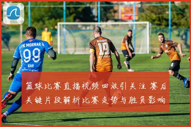 篮球比赛直播视频回放引关注 赛后关键片段解析比赛走势与胜负影响