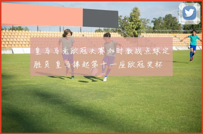 皇马马竞欧冠决赛加时激战点球定胜负 皇马捧起第十一座欧冠奖杯