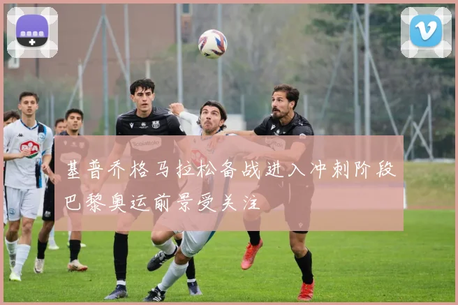 基普乔格马拉松备战进入冲刺阶段巴黎奥运前景受关注