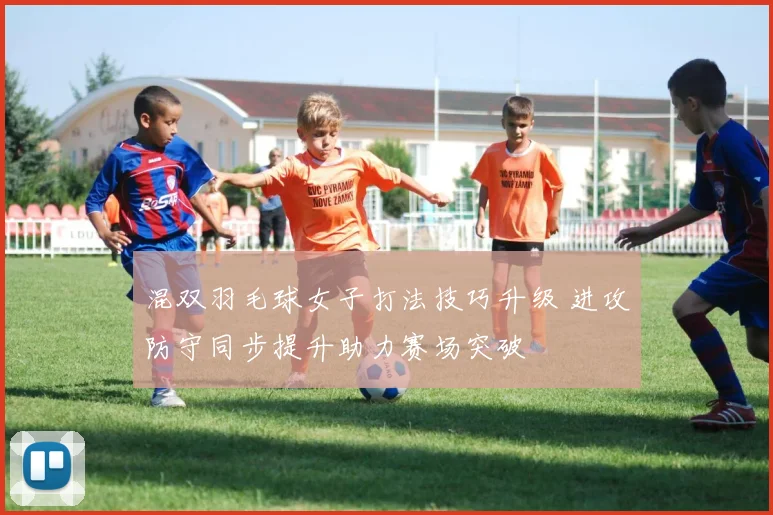 混双羽毛球女子打法技巧升级 进攻防守同步提升助力赛场突破