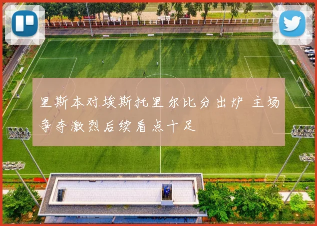 里斯本对埃斯托里尔比分出炉 主场争夺激烈后续看点十足